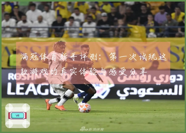 满冠体育新手评测：第一次试玩这款游戏的真实体验与感受分享