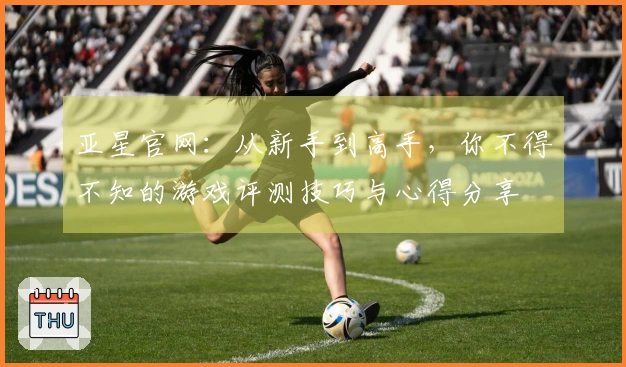 亚星官网：从新手到高手，你不得不知的游戏评测技巧与心得分享