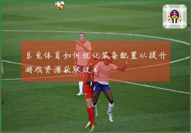 乐竞体育如何优化装备配置以提升游戏资源获取效率