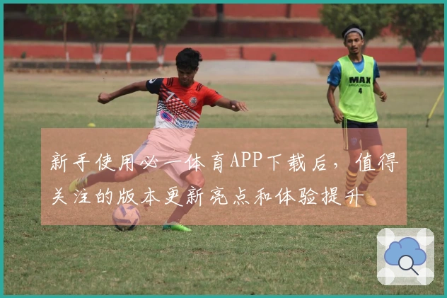 新手使用必一体育APP下载后，值得关注的版本更新亮点和体验提升