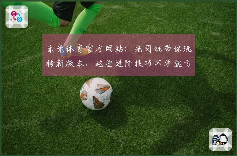 乐竞体育官方网站：老司机带你玩转新版本，这些进阶技巧不学就亏大了！