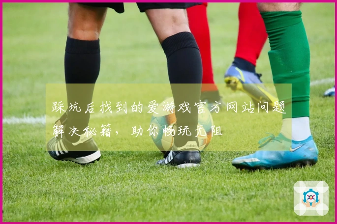 踩坑后找到的爱游戏官方网站问题解决秘籍，助你畅玩无阻