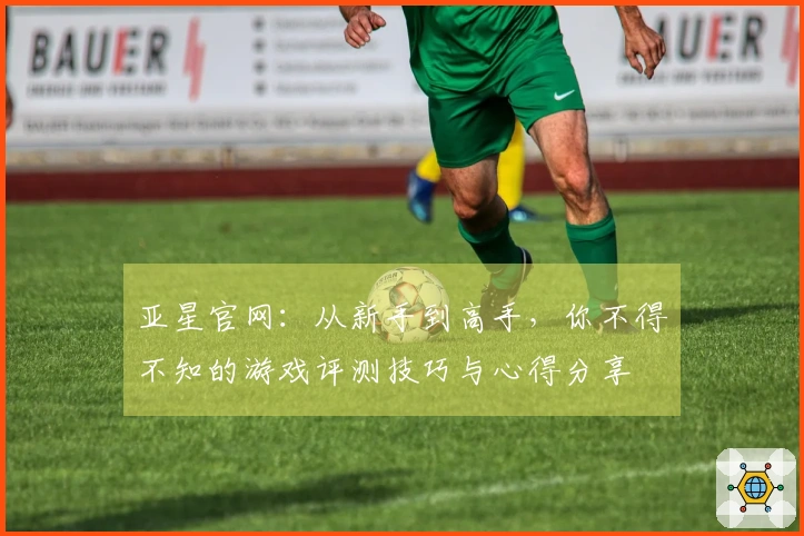 亚星官网：从新手到高手，你不得不知的游戏评测技巧与心得分享