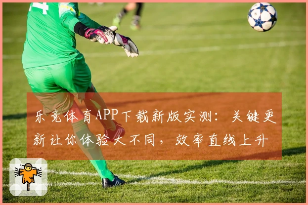 乐竞体育APP下载新版实测：关键更新让你体验大不同，效率直线上升！
