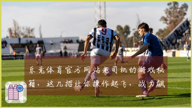 乐竞体育官方网站老司机的游戏秘籍，这几招让你操作起飞，战力飙升！